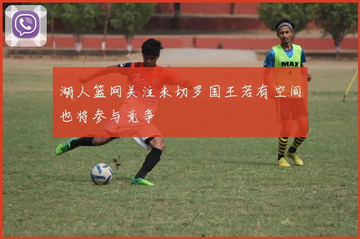 湖人篮网关注米切罗国王若有空间也将参与竞争