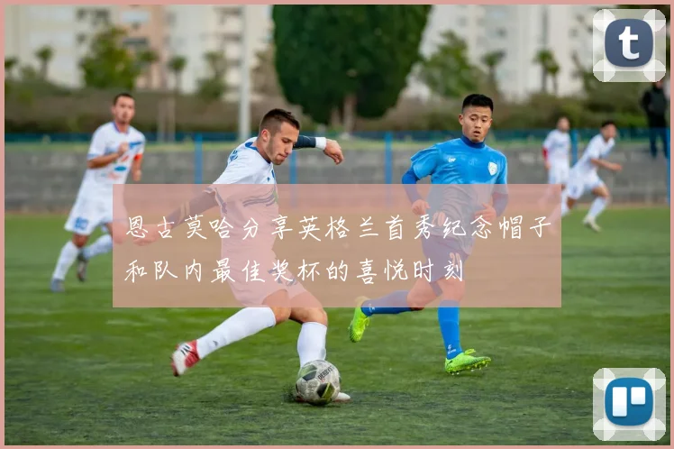 恩古莫哈分享英格兰首秀纪念帽子和队内最佳奖杯的喜悦时刻