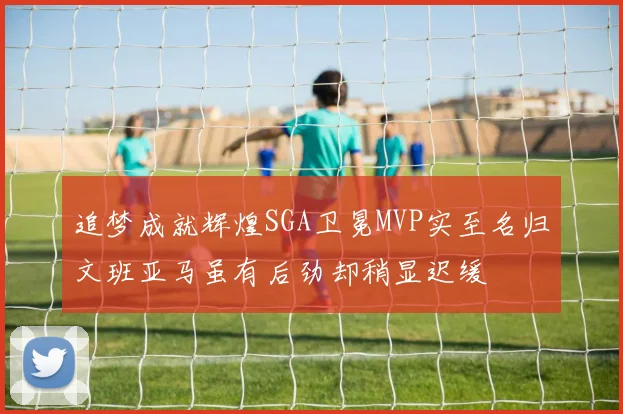 追梦成就辉煌SGA卫冕MVP实至名归文班亚马虽有后劲却稍显迟缓
