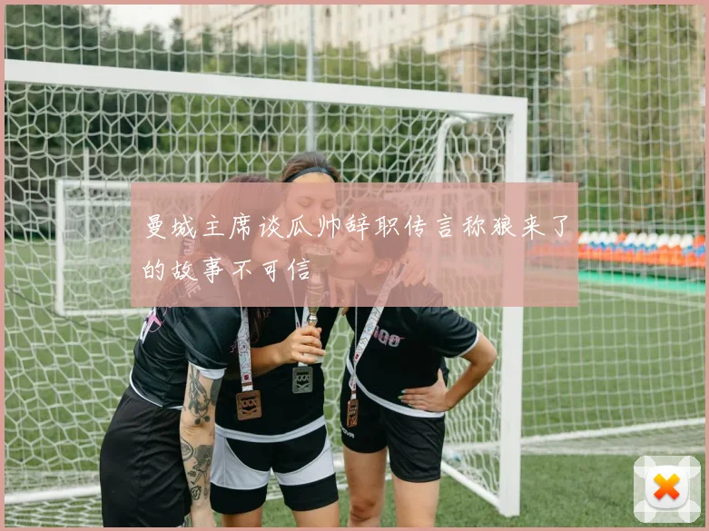 曼城主席谈瓜帅辞职传言称狼来了的故事不可信