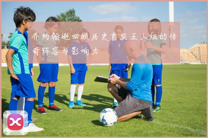 乔约翰逊回顾历史首发五人组的传奇阵容与影响力