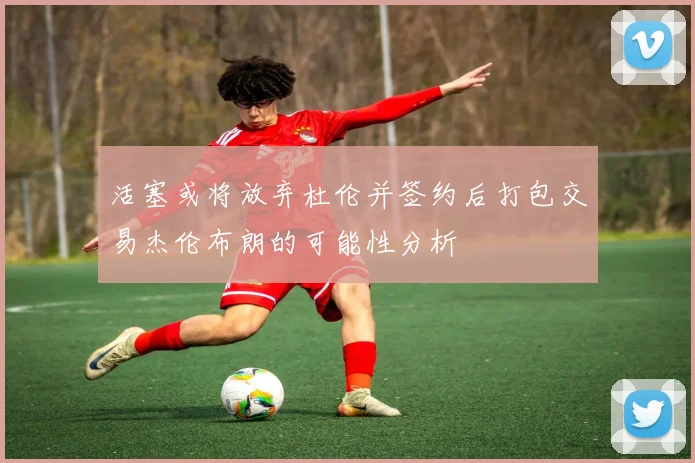 活塞或将放弃杜伦并签约后打包交易杰伦布朗的可能性分析