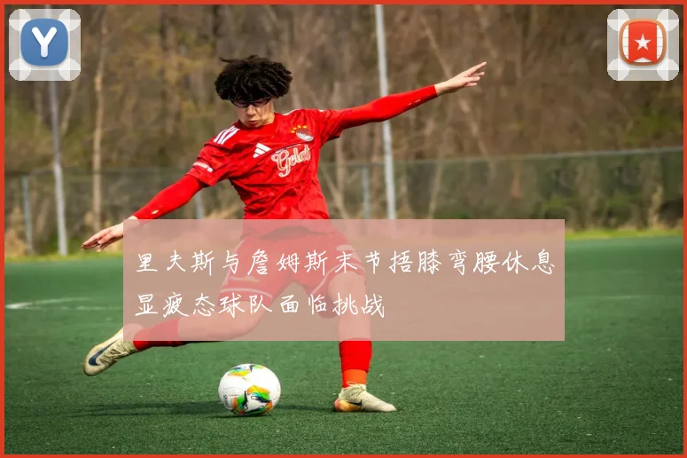 里夫斯与詹姆斯末节捂膝弯腰休息显疲态球队面临挑战