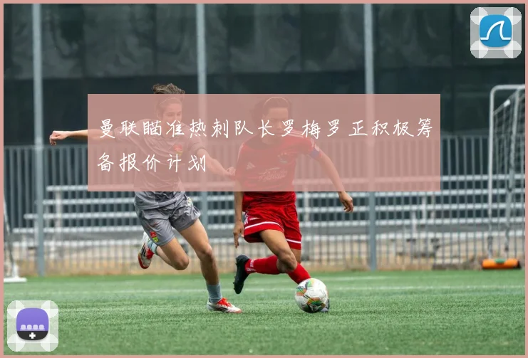 曼联瞄准热刺队长罗梅罗正积极筹备报价计划