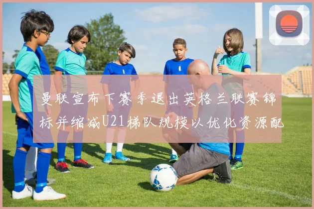曼联宣布下赛季退出英格兰联赛锦标并缩减U21梯队规模以优化资源配置