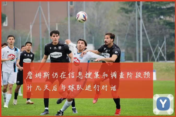 詹姆斯仍在信息搜集和调查阶段预计几天后与球队进行对话