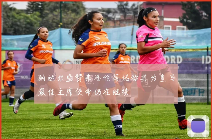 纳达尔盛赞弗洛伦蒂诺称其为皇马最佳主席使命仍在继续