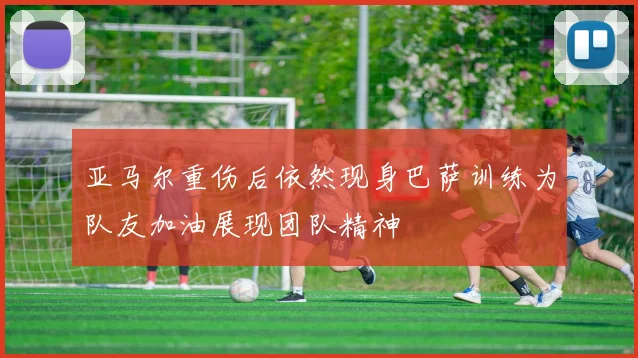 亚马尔重伤后依然现身巴萨训练为队友加油展现团队精神