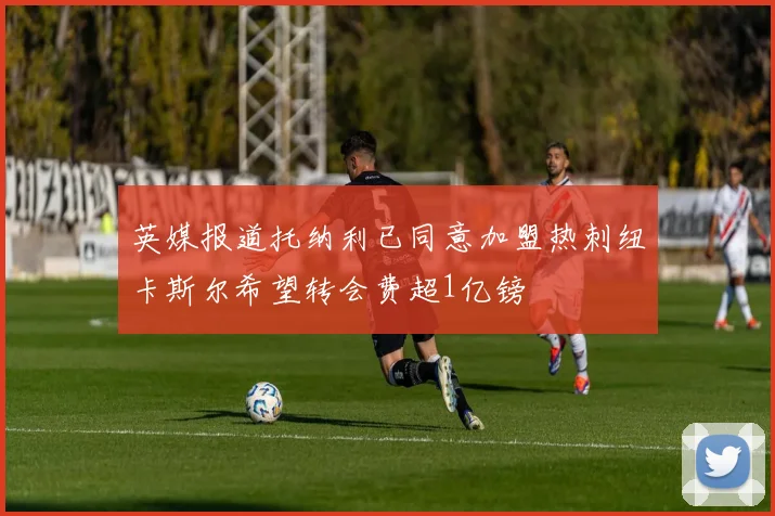 英媒报道托纳利已同意加盟热刺纽卡斯尔希望转会费超1亿镑
