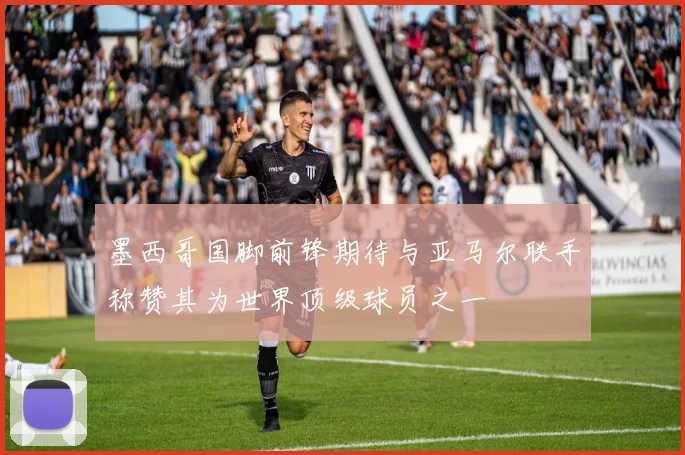 墨西哥国脚前锋期待与亚马尔联手称赞其为世界顶级球员之一