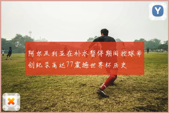 阿尔及利亚在补水暂停期间控球率创纪录高达77震撼世界杯历史