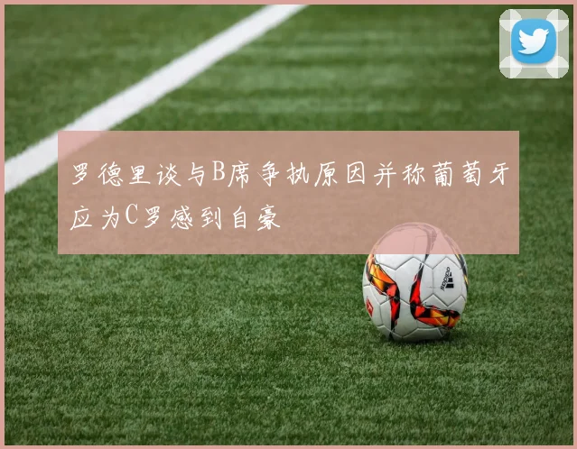 罗德里谈与B席争执原因并称葡萄牙应为C罗感到自豪